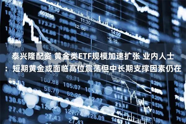 泰兴隆配资 黄金类ETF规模加速扩张 业内人士：短期黄金或面临高位震荡但中长期支撑因素仍在