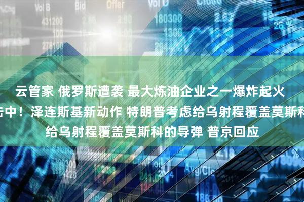 云管家 俄罗斯遭袭 最大炼油企业之一爆炸起火 集团军指挥所被击中！泽连斯基新动作 特朗普考虑给乌射程覆盖莫斯科的导弹 普京回应