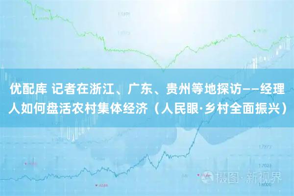 优配库 记者在浙江、广东、贵州等地探访——经理人如何盘活农村集体经济（人民眼·乡村全面振兴）