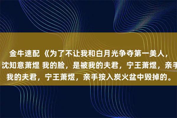 金牛速配 《为了不让我和白月光争夺第一美人，夫君亲自烧了我的脸》沈知意萧煜 我的脸，是被我的夫君，宁王萧煜，亲手按入炭火盆中毁掉的。