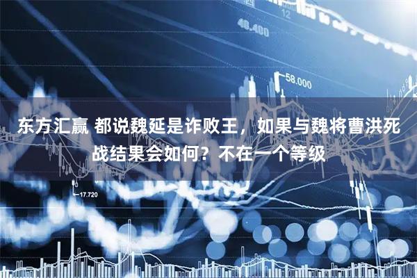 东方汇赢 都说魏延是诈败王，如果与魏将曹洪死战结果会如何？不在一个等级