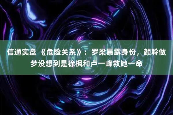 信通实盘 《危险关系》：罗梁暴露身份，颜聆做梦没想到是徐枫和卢一峰救她一命