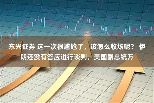 东兴证券 这一次很尴尬了，该怎么收场呢？ 伊朗还没有答应进行谈判，美国副总统万