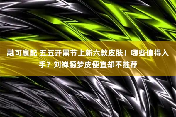 融可赢配 五五开黑节上新六款皮肤！哪些值得入手？刘禅源梦皮便宜却不推荐