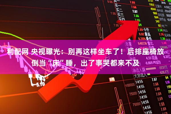 利配网 央视曝光：别再这样坐车了！后排座椅放倒当“床”睡，出了事哭都来不及