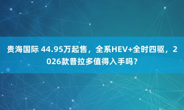 贵海国际 44.95万起售，全系HEV+全时四驱，2026款普拉多值得入手吗？