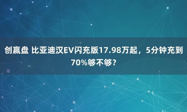 创赢盘 比亚迪汉EV闪充版17.98万起，5分钟充到70%够不够？