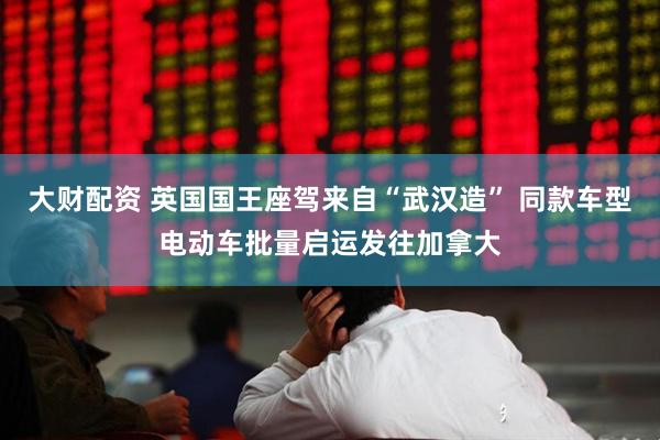 大财配资 英国国王座驾来自“武汉造” 同款车型电动车批量启运发往加拿大