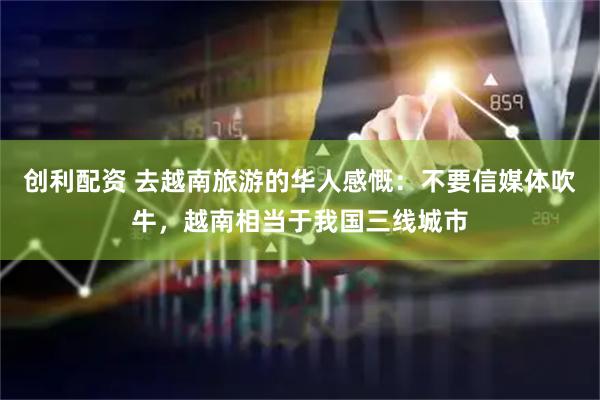 创利配资 去越南旅游的华人感慨：不要信媒体吹牛，越南相当于我国三线城市