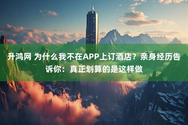 升鸿网 为什么我不在APP上订酒店？亲身经历告诉你：真正划算的是这样做