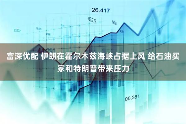 富深优配 伊朗在霍尔木兹海峡占据上风 给石油买家和特朗普带来压力