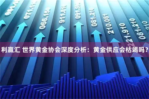 利赢汇 世界黄金协会深度分析：黄金供应会枯竭吗？