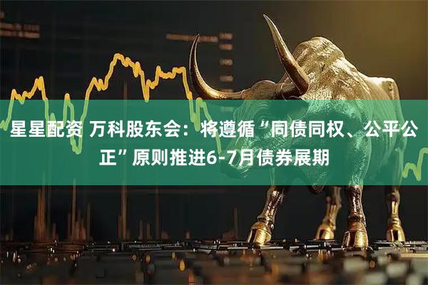 星星配资 万科股东会：将遵循“同债同权、公平公正”原则推进6-7月债券展期