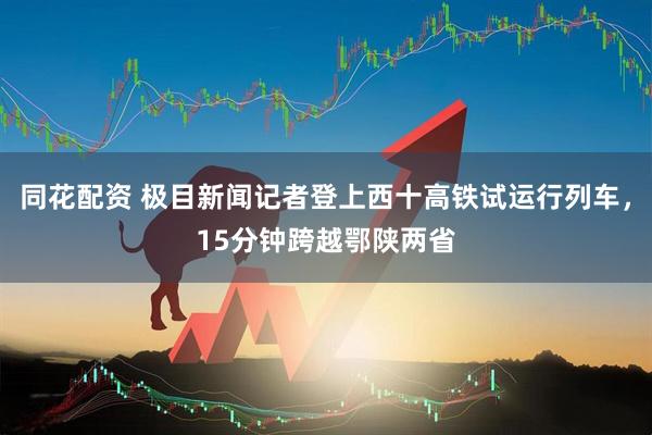 同花配资 极目新闻记者登上西十高铁试运行列车，15分钟跨越鄂陕两省