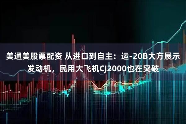 美通美股票配资 从进口到自主：运-20B大方展示发动机，民用大飞机CJ2000也在突破