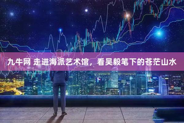 九牛网 走进海派艺术馆，看吴毅笔下的苍茫山水