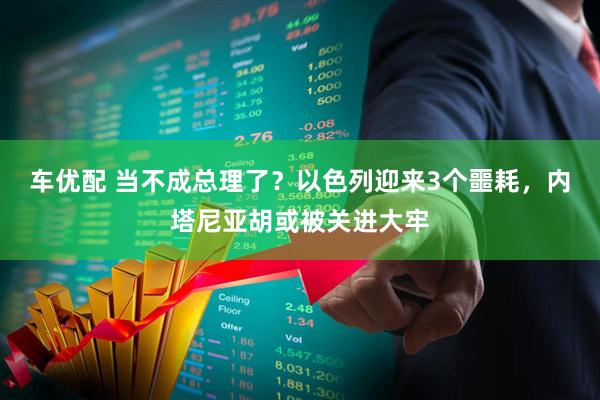 车优配 当不成总理了？以色列迎来3个噩耗，内塔尼亚胡或被关进大牢