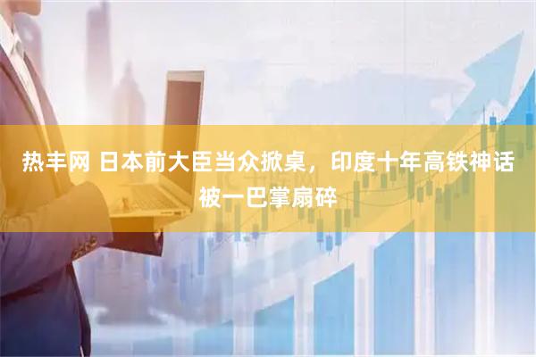 热丰网 日本前大臣当众掀桌，印度十年高铁神话被一巴掌扇碎
