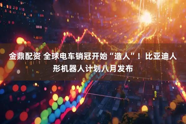 金鼎配资 全球电车销冠开始“造人”！比亚迪人形机器人计划八月发布