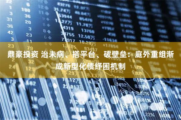 鼎豪投资 治未病、搭平台、破壁垒：庭外重组渐成新型化债纾困机制