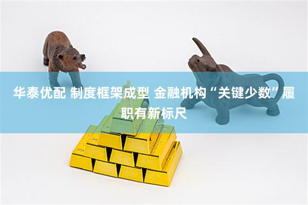 华泰优配 制度框架成型 金融机构“关键少数”履职有新标尺