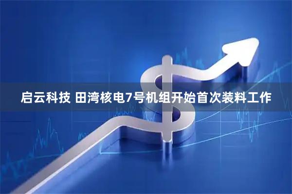 启云科技 田湾核电7号机组开始首次装料工作