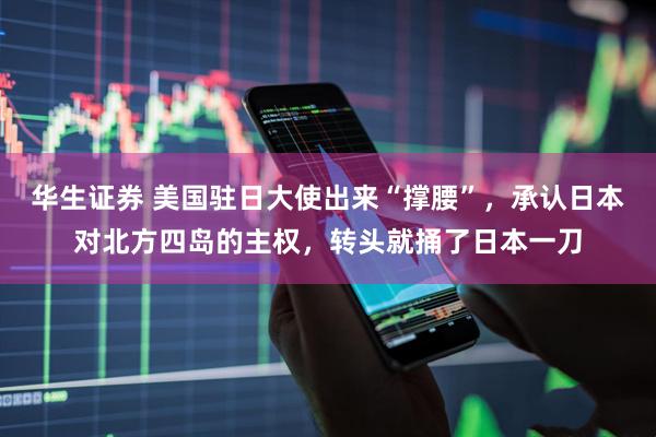 华生证券 美国驻日大使出来“撑腰”，承认日本对北方四岛的主权，转头就捅了日本一刀